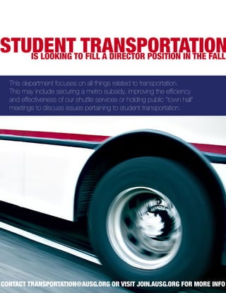 STUDENTTOTRANSPORTATION
   IS LOOKING FILL A DIRECTOR POSITION IN THE FALL

  This department focuses on all things related to transportation.
  This may include securing a metro subsidy, improving the efficiency
  and effectiveness of our shuttle services or holding public “town hall”
  meetings to discuss issues pertaining to student transportation.




CONTACT TRANSPORTATION@AUSG.ORG OR VISIT JOIN.AUSG.ORG FOR MORE INFO
 