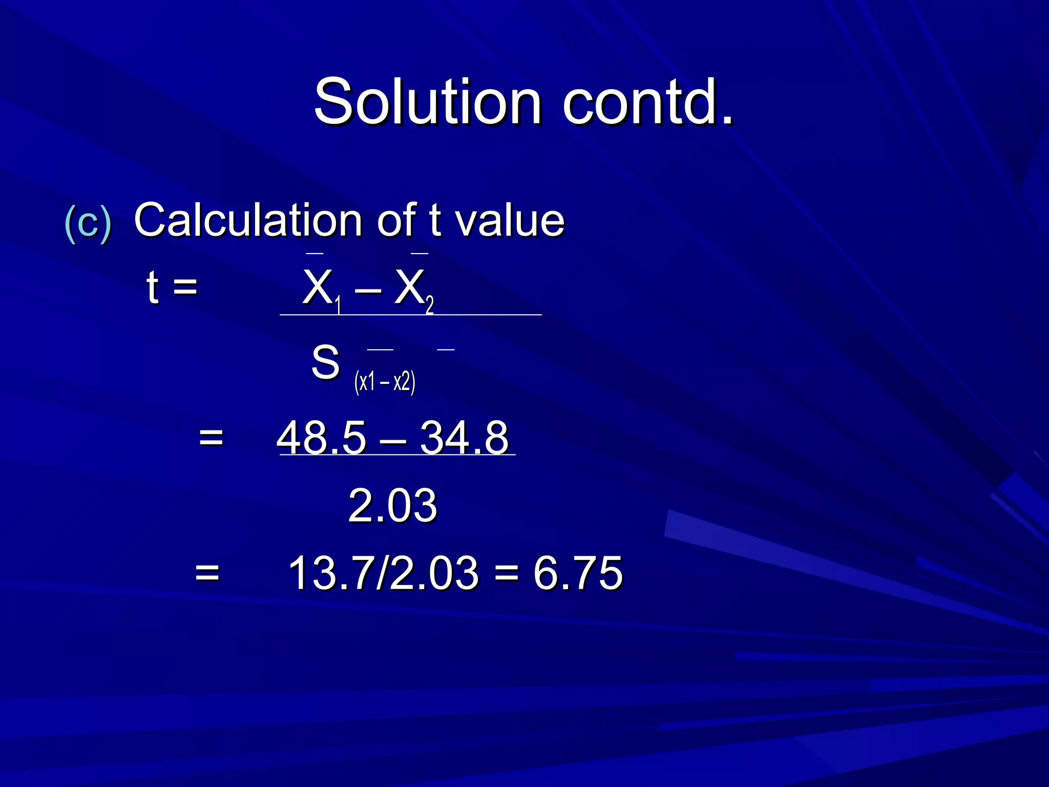 Solution contd.Solution contd.
(c)(c) Calculation of t valueCalculation of t value
t = Xt = X11 – X– X22
SS (x1 – x2)(x1 – x2)
= 48.5 – 34.8= 48.5 – 34.8
2.032.03
= 13.7/2.03 = 6.75= 13.7/2.03 = 6.75
 