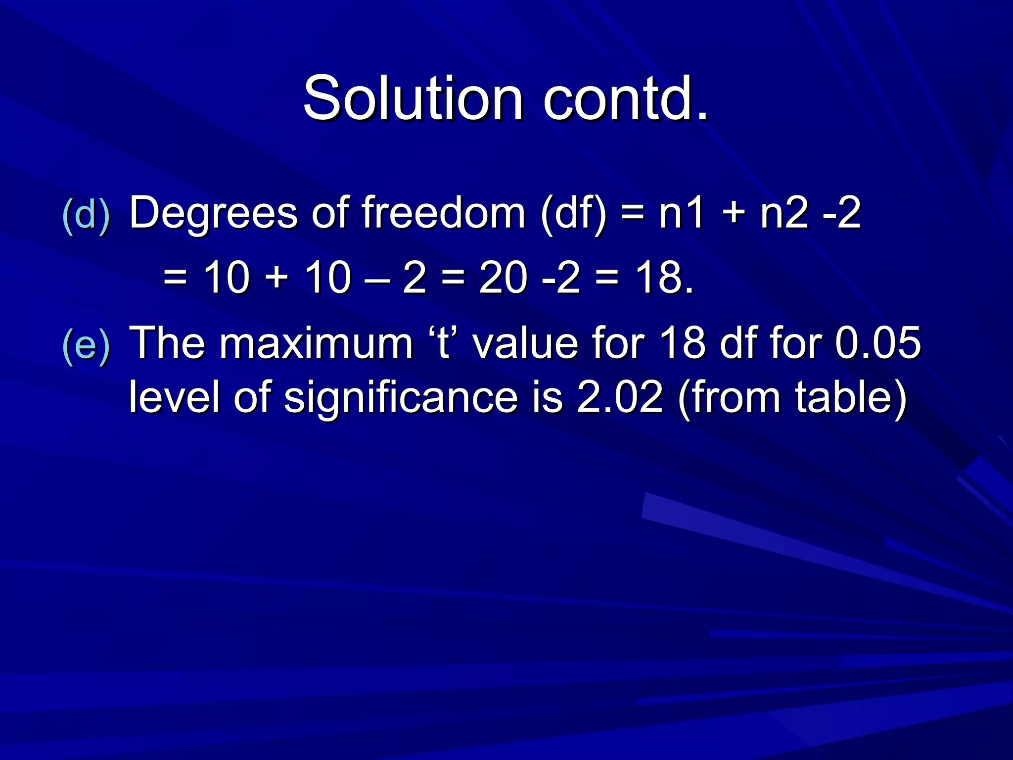 Solution contd.Solution contd.
(d)(d) Degrees of freedom (df) = n1 + n2 -2Degrees of freedom (df) = n1 + n2 -2
= 10 + 10 – 2 = 20 -2 = 18.= 10 + 10 – 2 = 20 -2 = 18.
(e)(e) The maximum ‘t’ value for 18 df for 0.05The maximum ‘t’ value for 18 df for 0.05
level of significance is 2.02 (from table)level of significance is 2.02 (from table)
 