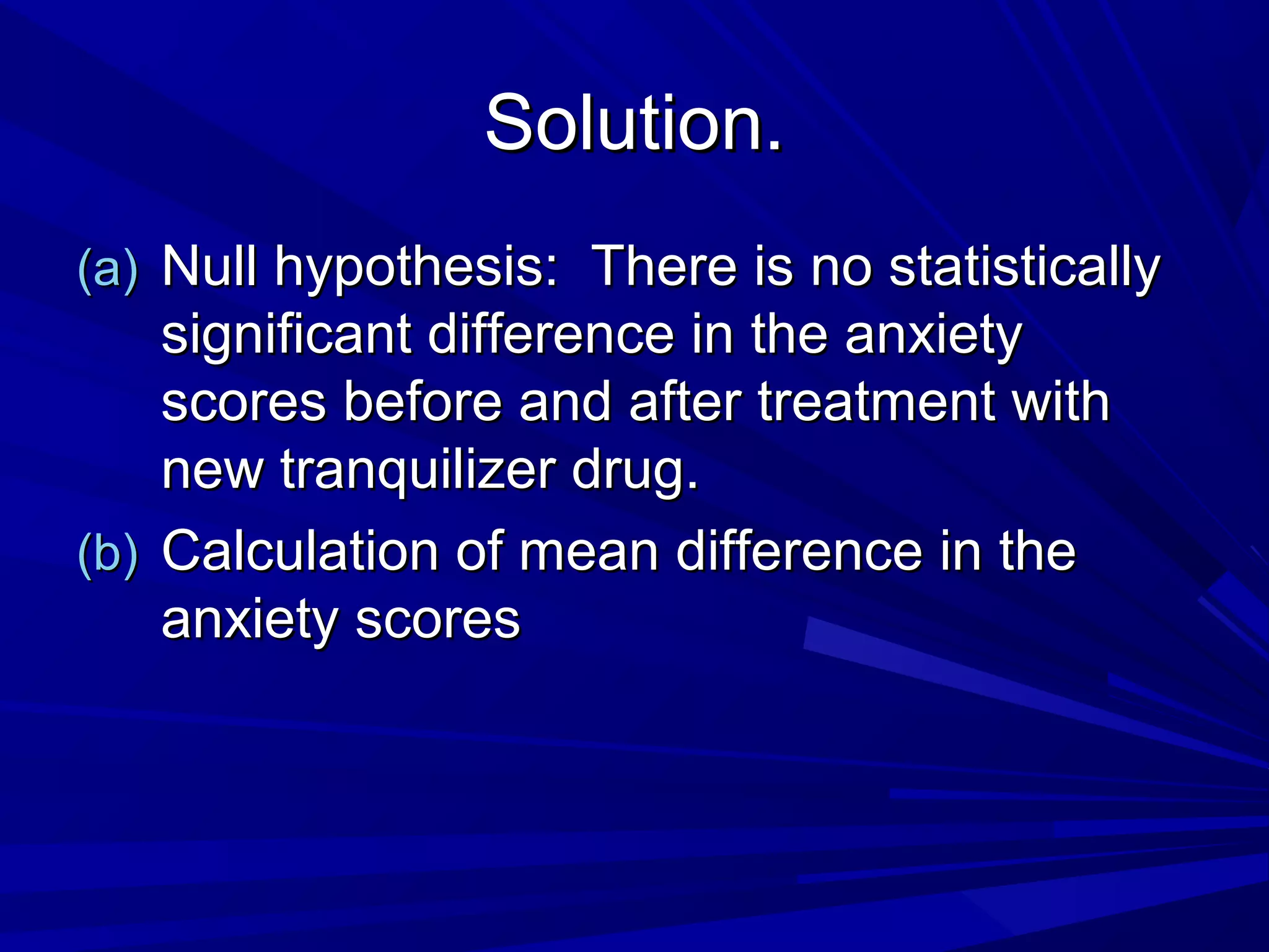 Solution.Solution.
(a)(a) Null hypothesis: There is no statisticallyNull hypothesis: There is no statistically
significant difference in the anxietysignificant difference in the anxiety
scores before and after treatment withscores before and after treatment with
new tranquilizer drug.new tranquilizer drug.
(b)(b) Calculation of mean difference in theCalculation of mean difference in the
anxiety scoresanxiety scores
 