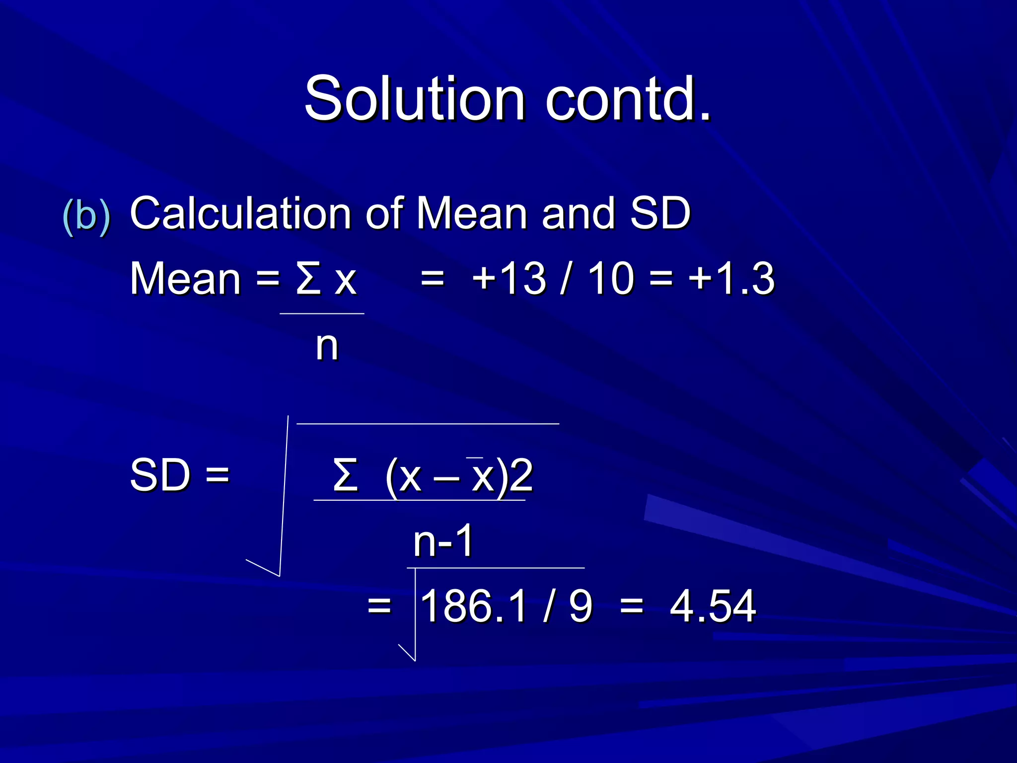 Solution contd.Solution contd.
(b)(b) Calculation of Mean and SDCalculation of Mean and SD
Mean =Mean = ΣΣ x = +13 / 10 = +1.3x = +13 / 10 = +1.3
nn
SD =SD = ΣΣ (x – x)2(x – x)2
n-1n-1
= 186.1 / 9 = 4.54= 186.1 / 9 = 4.54
 