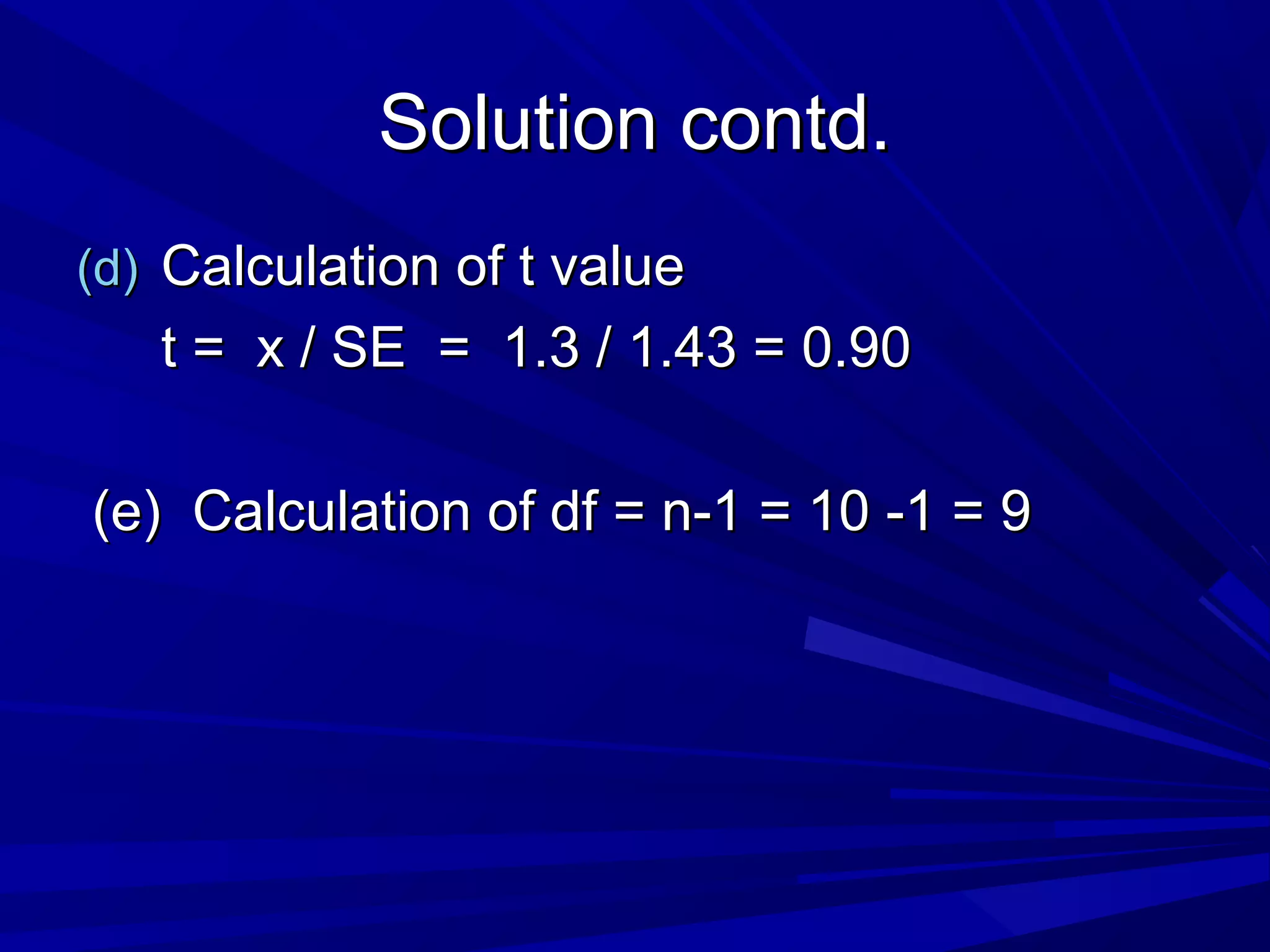 Solution contd.Solution contd.
(d)(d) Calculation of t valueCalculation of t value
t = x / SE = 1.3 / 1.43 = 0.90t = x / SE = 1.3 / 1.43 = 0.90
(e) Calculation of df = n-1 = 10 -1 = 9(e) Calculation of df = n-1 = 10 -1 = 9
 