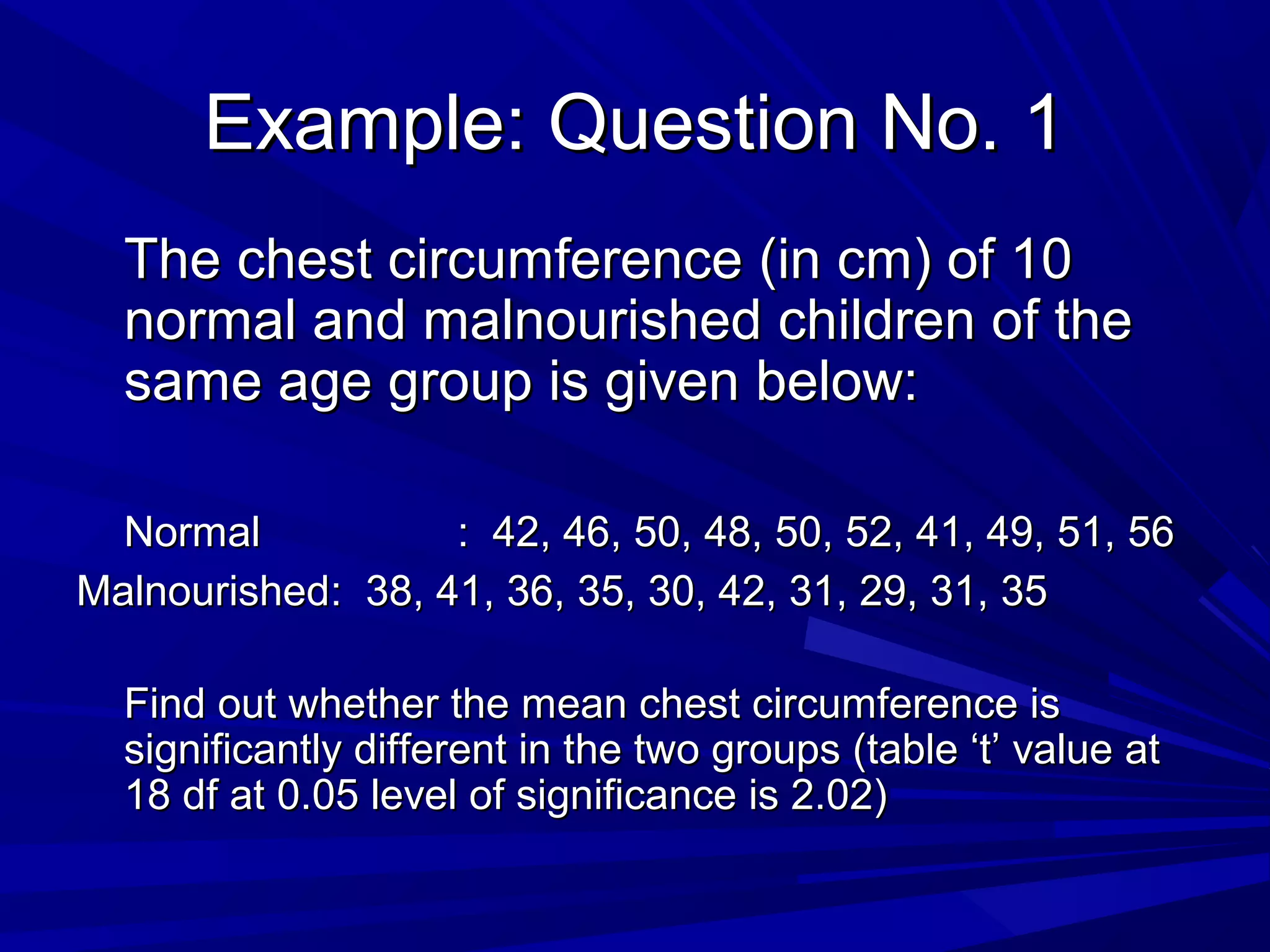 Example: Question No. 1Example: Question No. 1
The chest circumference (in cm) of 10The chest circumference (in cm) of 10
normal and malnourished children of thenormal and malnourished children of the
same age group is given below:same age group is given below:
NormalNormal : 42, 46, 50, 48, 50, 52, 41, 49, 51, 56: 42, 46, 50, 48, 50, 52, 41, 49, 51, 56
MalnourishedMalnourished: 38, 41, 36, 35, 30, 42, 31, 29, 31, 35: 38, 41, 36, 35, 30, 42, 31, 29, 31, 35
Find out whether the mean chest circumference isFind out whether the mean chest circumference is
significantly different in the two groups (table ‘t’ value atsignificantly different in the two groups (table ‘t’ value at
18 df at 0.05 level of significance is 2.02)18 df at 0.05 level of significance is 2.02)
 