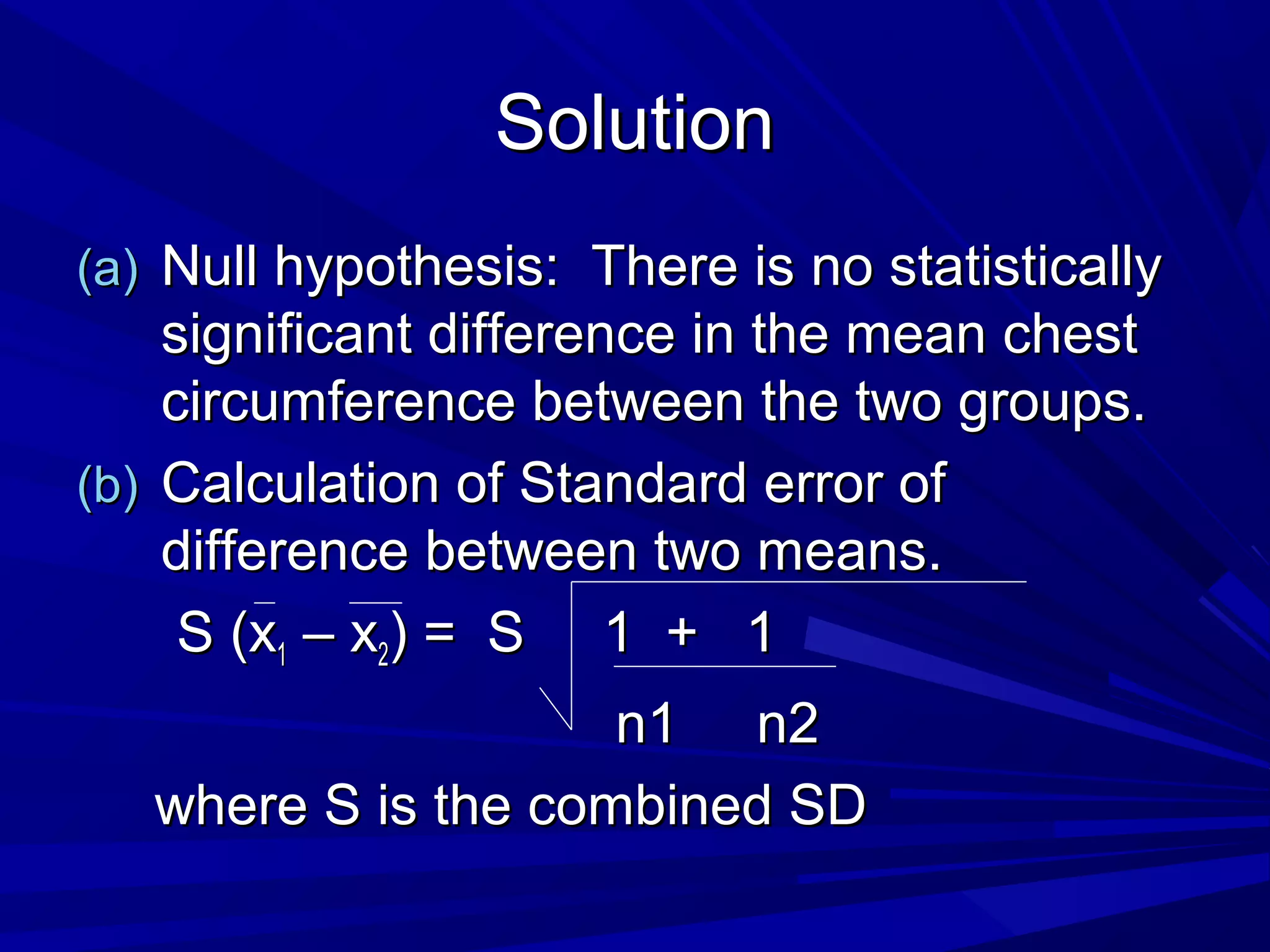 SolutionSolution
(a)(a) Null hypothesis: There is no statisticallyNull hypothesis: There is no statistically
significant difference in the mean chestsignificant difference in the mean chest
circumference between the two groups.circumference between the two groups.
(b)(b) Calculation of Standard error ofCalculation of Standard error of
difference between two means.difference between two means.
S (xS (x11 – x– x22) = S 1 + 1) = S 1 + 1
n1 n2n1 n2
where S is the combined SDwhere S is the combined SD
 