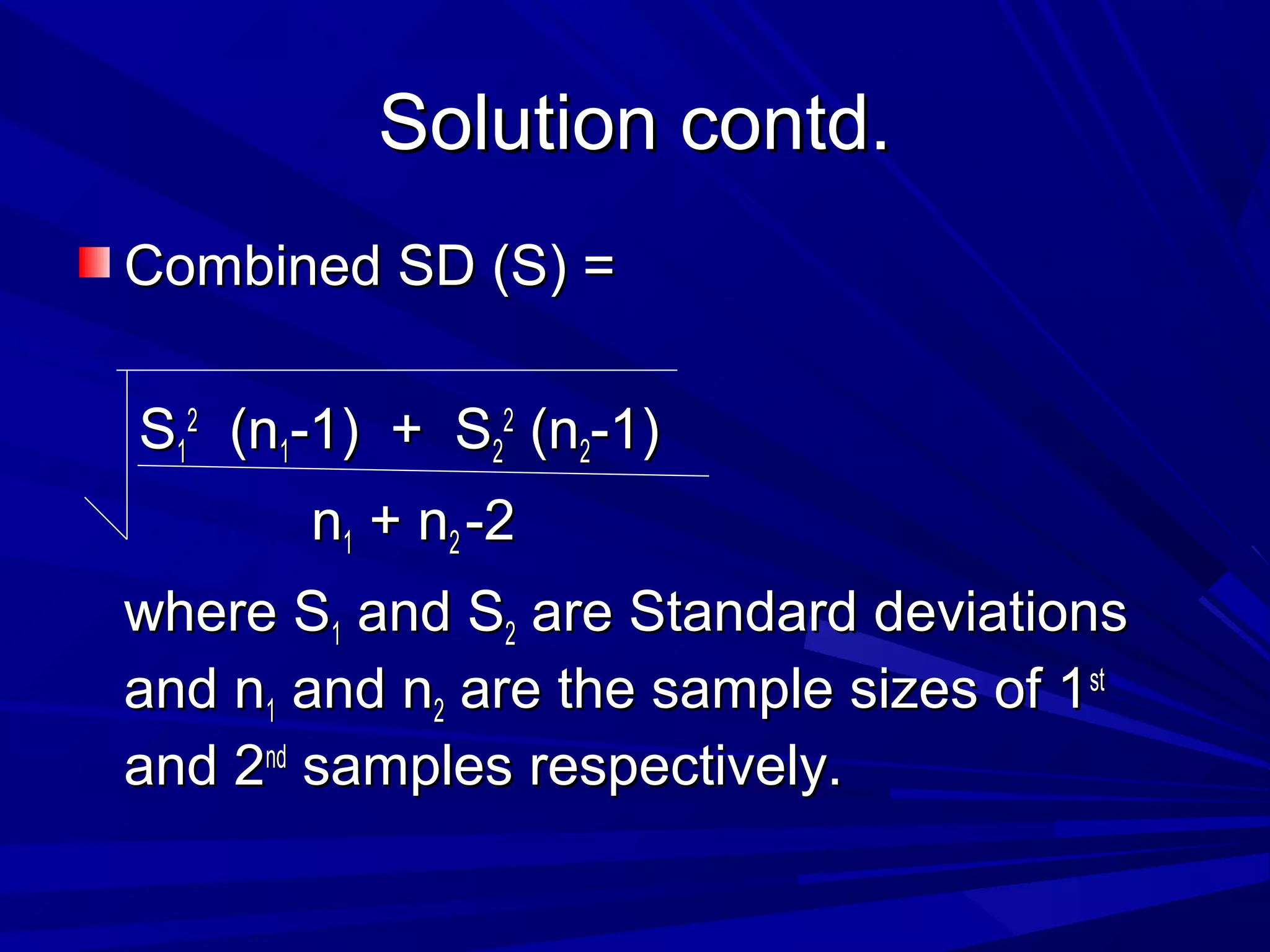 Solution contd.Solution contd.
Combined SD (S) =Combined SD (S) =
SS11
22
(n(n11-1) + S-1) + S22
22
(n(n22-1)-1)
nn11 + n+ n22 -2-2
where Swhere S11 and Sand S22 are Standard deviationsare Standard deviations
and nand n11 and nand n22 are the sample sizes of 1are the sample sizes of 1stst
and 2and 2ndnd
samples respectively.samples respectively.
 