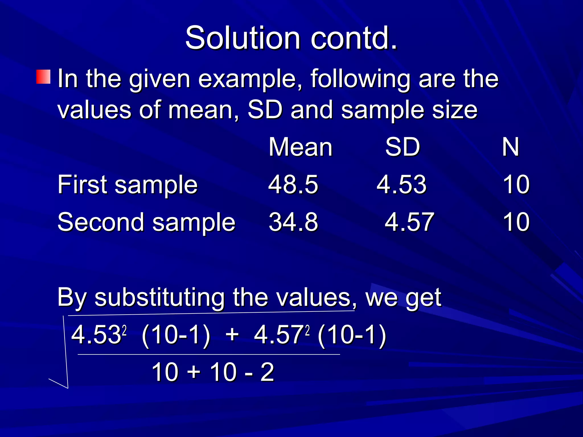 Solution contd.Solution contd.
In the given example, following are theIn the given example, following are the
values of mean, SD and sample sizevalues of mean, SD and sample size
MeanMean SDSD NN
First sampleFirst sample 48.548.5 4.534.53 1010
Second sampleSecond sample 34.834.8 4.574.57 1010
By substituting the values, we getBy substituting the values, we get
4.534.5322
(10-1) + 4.57(10-1) + 4.5722
(10-1)(10-1)
10 + 10 - 210 + 10 - 2
 