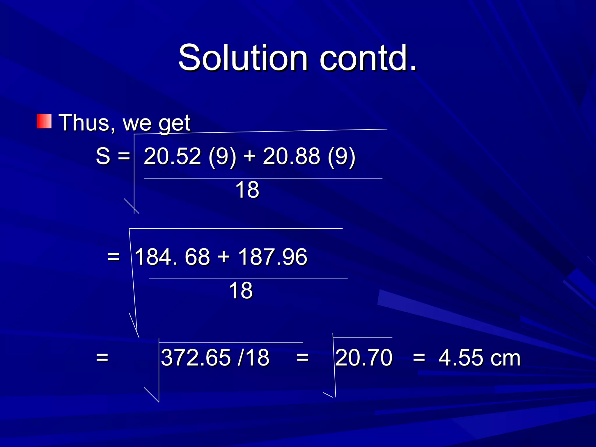 Solution contd.Solution contd.
Thus, we getThus, we get
S = 20.52 (9) + 20.88 (9)S = 20.52 (9) + 20.88 (9)
1818
= 184. 68 + 187.96= 184. 68 + 187.96
1818
= 372.65 /18 = 20.70 = 4.55 cm= 372.65 /18 = 20.70 = 4.55 cm
 