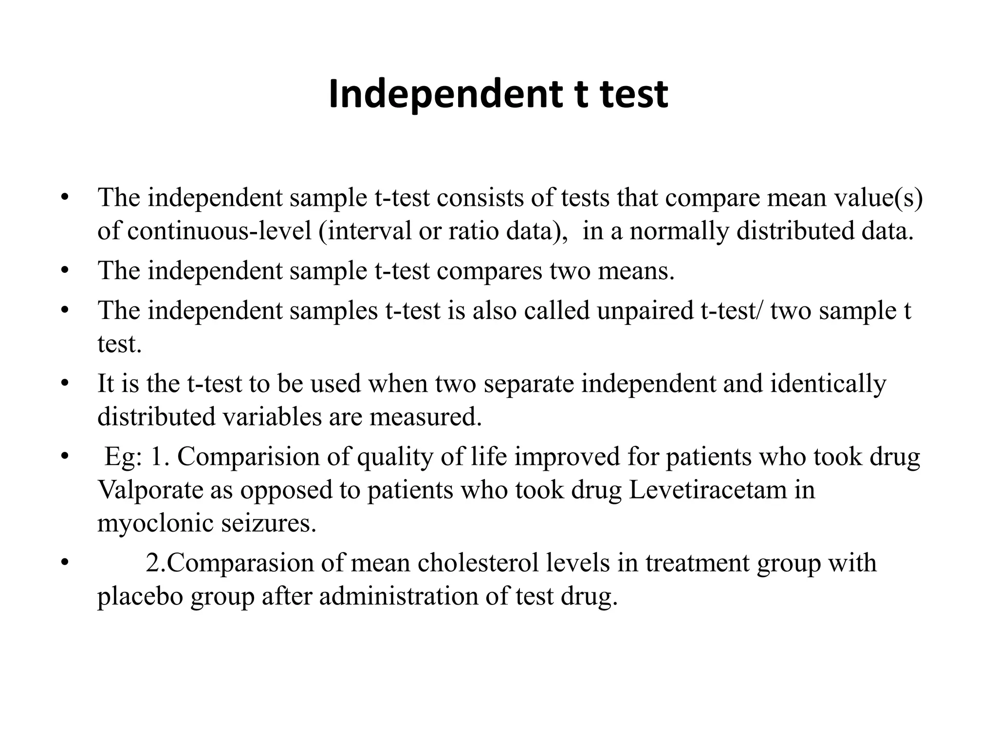 Independent t test
• The independent sample t-test consists of tests that compare mean value(s)
of continuous-level (interval or ratio data), in a normally distributed data.
• The independent sample t-test compares two means.
• The independent samples t-test is also called unpaired t-test/ two sample t
test.
• It is the t-test to be used when two separate independent and identically
distributed variables are measured.
• Eg: 1. Comparision of quality of life improved for patients who took drug
Valporate as opposed to patients who took drug Levetiracetam in
myoclonic seizures.
• 2.Comparasion of mean cholesterol levels in treatment group with
placebo group after administration of test drug.
 