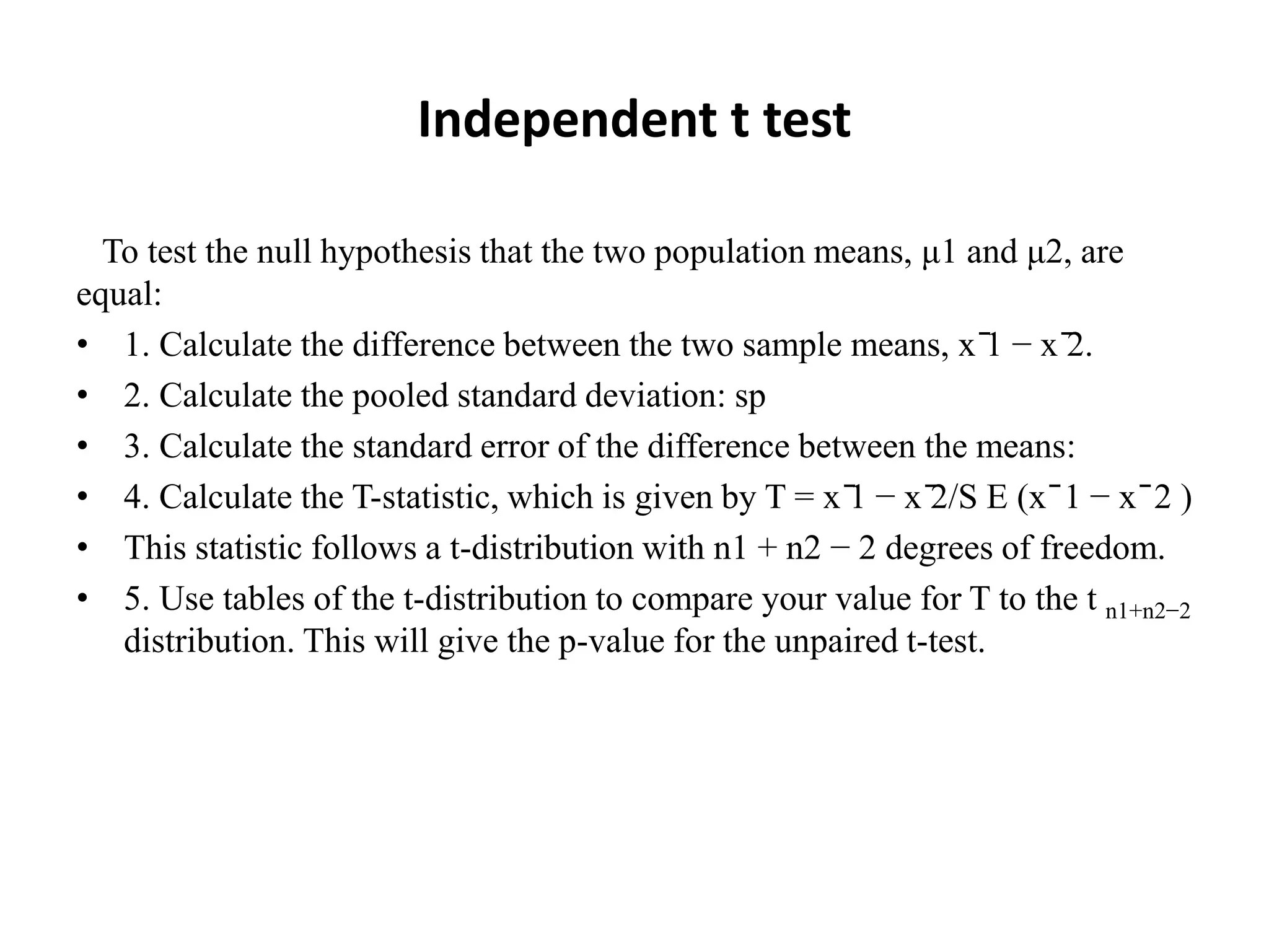 Independent t test
To test the null hypothesis that the two population means, μ1 and μ2, are
equal:
• 1. Calculate the difference between the two sample means, x ̄1 − x ̄2.
• 2. Calculate the pooled standard deviation: sp
• 3. Calculate the standard error of the difference between the means:
• 4. Calculate the T-statistic, which is given by T = x ̄1 − x ̄2/S E (x ̄ 1 − x ̄ 2 )
• This statistic follows a t-distribution with n1 + n2 − 2 degrees of freedom.
• 5. Use tables of the t-distribution to compare your value for T to the t n1+n2−2
distribution. This will give the p-value for the unpaired t-test.
 
