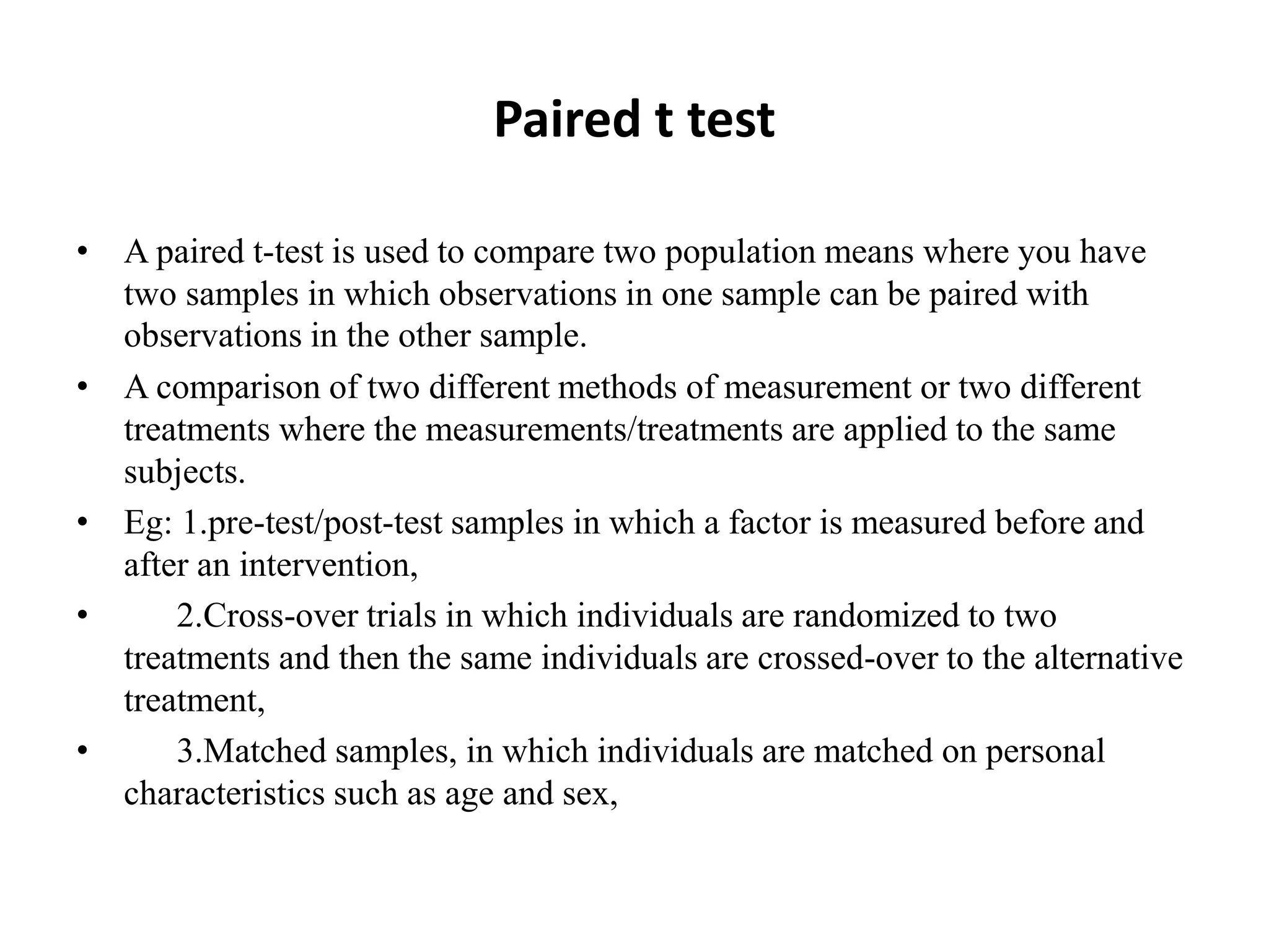 Paired t test
• A paired t-test is used to compare two population means where you have
two samples in which observations in one sample can be paired with
observations in the other sample.
• A comparison of two different methods of measurement or two different
treatments where the measurements/treatments are applied to the same
subjects.
• Eg: 1.pre-test/post-test samples in which a factor is measured before and
after an intervention,
• 2.Cross-over trials in which individuals are randomized to two
treatments and then the same individuals are crossed-over to the alternative
treatment,
• 3.Matched samples, in which individuals are matched on personal
characteristics such as age and sex,
 