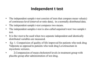 Independent t test
• The independent sample t-test consists of tests that compare mean value(s)
of continuous-level (interval or ratio data), in a normally distributed data.
• The independent sample t-test compares two means.
• The independent samples t-test is also called unpaired t-test/ two sample t
test.
• It is the t-test to be used when two separate independent and identically
distributed variables are measured.
• Eg: 1. Comparision of quality of life improved for patients who took drug
Valporate as opposed to patients who took drug Levetiracetam in
myoclonic seizures.
• 2.Comparasion of mean cholesterol levels in treatment group with
placebo group after administration of test drug.
 