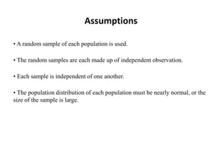 Assumptions
• A random sample of each population is used.
• The random samples are each made up of independent observation.
• Each sample is independent of one another.
• The population distribution of each population must be nearly normal, or the
size of the sample is large.
 