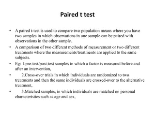 Paired t test
• A paired t-test is used to compare two population means where you have
two samples in which observations in one sample can be paired with
observations in the other sample.
• A comparison of two different methods of measurement or two different
treatments where the measurements/treatments are applied to the same
subjects.
• Eg: 1.pre-test/post-test samples in which a factor is measured before and
after an intervention,
• 2.Cross-over trials in which individuals are randomized to two
treatments and then the same individuals are crossed-over to the alternative
treatment,
• 3.Matched samples, in which individuals are matched on personal
characteristics such as age and sex,
 