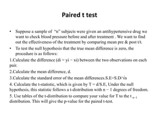 Paired t test
• Suppose a sample of “n” subjects were given an antihypertensive drug we
want to check blood pressure before and after treatment . We want to find
out the effectiveness of the treatment by comparing mean pre & post t/t.
• To test the null hypothesis that the true mean difference is zero, the
procedure is as follows:
1.Calculate the difference (di = yi − xi) between the two observations on each
pair.
2.Calculate the mean difference, d.
3.Calculate the standard error of the mean differences.S.E=S.D/√n
4. Calculate the t-statistic, which is given by T = d/S.E, Under the null
hypothesis, this statistic follows a t-distribution with n − 1 degrees of freedom.
5. Use tables of the t-distribution to compare your value for T to the t n−1
distribution. This will give the p-value for the paired t-test.
 