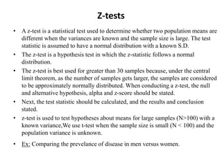 Z-tests
• A z-test is a statistical test used to determine whether two population means are
different when the variances are known and the sample size is large. The test
statistic is assumed to have a normal distribution with a known S.D.
• The z-test is a hypothesis test in which the z-statistic follows a normal
distribution.
• The z-test is best used for greater than 30 samples because, under the central
limit theorem, as the number of samples gets larger, the samples are considered
to be approximately normally distributed. When conducting a z-test, the null
and alternative hypothesis, alpha and z-score should be stated.
• Next, the test statistic should be calculated, and the results and conclusion
stated.
• z-test is used to test hypotheses about means for large samples (N>100) with a
known variance,We use t-test when the sample size is small (N < 100) and the
population variance is unknown.
• Ex: Comparing the prevelance of disease in men versus women.
 