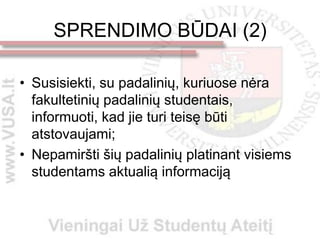 SPRENDIMO BŪDAI (2)

• Susisiekti, su padalinių, kuriuose nėra
  fakultetinių padalinių studentais,
  informuoti, kad jie turi teisę būti
  atstovaujami;
• Nepamiršti šių padalinių platinant visiems
  studentams aktualią informaciją
 