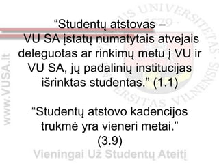 “Studentų atstovas –
 VU SA įstatų numatytais atvejais
deleguotas ar rinkimų metu į VU ir
  VU SA, jų padalinių institucijas
    išrinktas studentas.” (1.1)

  “Studentų atstovo kadencijos
    trukmė yra vieneri metai.”
              (3.9)
 