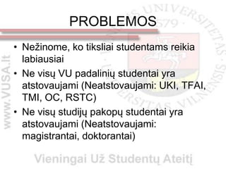 PROBLEMOS
• Nežinome, ko tiksliai studentams reikia
  labiausiai
• Ne visų VU padalinių studentai yra
  atstovaujami (Neatstovaujami: UKI, TFAI,
  TMI, OC, RSTC)
• Ne visų studijų pakopų studentai yra
  atstovaujami (Neatstovaujami:
  magistrantai, doktorantai)
 