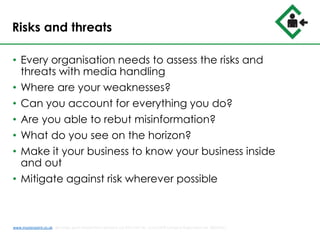 Risks and threats
• Every organisation needs to assess the risks and
threats with media handling
• Where are your weaknesses?
• Can you account for everything you do?
• Are you able to rebut misinformation?
• What do you see on the horizon?
• Make it your business to know your business inside
and out
• Mitigate against risk wherever possible
www.musterpoint.co.uk @muster_point MusterPoint Solutions Ltd 2015 VAT No. 211121878 Company Registration No. 08202411
 