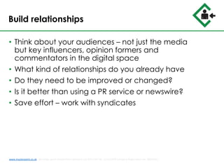 Build relationships
• Think about your audiences – not just the media
but key influencers, opinion formers and
commentators in the digital space
• What kind of relationships do you already have
• Do they need to be improved or changed?
• Is it better than using a PR service or newswire?
• Save effort – work with syndicates
www.musterpoint.co.uk @muster_point MusterPoint Solutions Ltd 2015 VAT No. 211121878 Company Registration No. 08202411
 