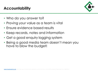 Accountability
• Who do you answer to?
• Proving your value as a team is vital
• Ensure evidence based results
• Keep records, notes and information
• Get a good enquiry logging system
• Being a good media team doesn’t mean you
have to blow the budget!
www.musterpoint.co.uk @muster_point MusterPoint Solutions Ltd 2015 VAT No. 211121878 Company Registration No. 08202411
 