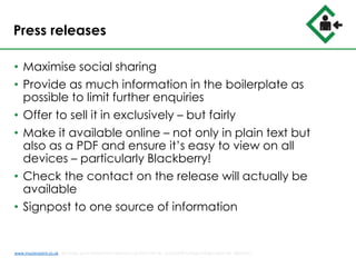 Press releases
• Maximise social sharing
• Provide as much information in the boilerplate as
possible to limit further enquiries
• Offer to sell it in exclusively – but fairly
• Make it available online – not only in plain text but
also as a PDF and ensure it’s easy to view on all
devices – particularly Blackberry!
• Check the contact on the release will actually be
available
• Signpost to one source of information
www.musterpoint.co.uk @muster_point MusterPoint Solutions Ltd 2015 VAT No. 211121878 Company Registration No. 08202411
 