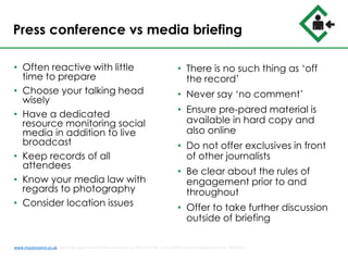 Press conference vs media briefing
• Often reactive with little
time to prepare
• Choose your talking head
wisely
• Have a dedicated
resource monitoring social
media in addition to live
broadcast
• Keep records of all
attendees
• Know your media law with
regards to photography
• Consider location issues
• There is no such thing as ‘off
the record’
• Never say ‘no comment’
• Ensure pre-pared material is
available in hard copy and
also online
• Do not offer exclusives in front
of other journalists
• Be clear about the rules of
engagement prior to and
throughout
• Offer to take further discussion
outside of briefing
www.musterpoint.co.uk @muster_point MusterPoint Solutions Ltd 2015 VAT No. 211121878 Company Registration No. 08202411
 