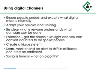 Using digital channels
• Ensure people understand exactly what digital
means internally
• Adapt your policies and training
• Be clear – not everyone understands what
damage can be done
• Embrace – get the simple rules right and you can
convert doubters to be spokespeople
• Create a triage system
• Scan, monitor and be alert to shift in attitudes –
don’t rely on sentiment
• Social is human – not an algorithm
www.musterpoint.co.uk @muster_point MusterPoint Solutions Ltd 2015 VAT No. 211121878 Company Registration No. 08202411
 