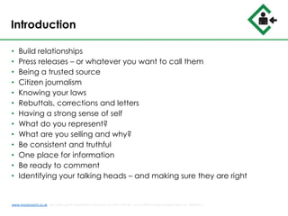 Introduction
• Build relationships
• Press releases – or whatever you want to call them
• Being a trusted source
• Citizen journalism
• Knowing your laws
• Rebuttals, corrections and letters
• Having a strong sense of self
• What do you represent?
• What are you selling and why?
• Be consistent and truthful
• One place for information
• Be ready to comment
• Identifying your talking heads – and making sure they are right
www.musterpoint.co.uk @muster_point MusterPoint Solutions Ltd 2015 VAT No. 211121878 Company Registration No. 08202411
 