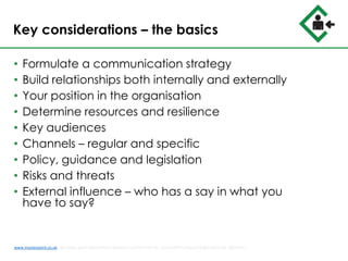 Key considerations – the basics
• Formulate a communication strategy
• Build relationships both internally and externally
• Your position in the organisation
• Determine resources and resilience
• Key audiences
• Channels – regular and specific
• Policy, guidance and legislation
• Risks and threats
• External influence – who has a say in what you
have to say?
www.musterpoint.co.uk @muster_point MusterPoint Solutions Ltd 2015 VAT No. 211121878 Company Registration No. 08202411
 