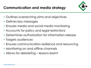 Communication and media strategy
• Outlines overarching aims and objectives
• Defines key messages
• Ensures media and social media monitoring
• Accounts for policy and legal restrictions
• Determines authorisation for information release
• Targets audiences
• Ensures communication resilience and resourcing
• Monitoring on and offline channels
• Allows for debriefing – lessons learnt
www.musterpoint.co.uk @muster_point MusterPoint Solutions Ltd 2015 VAT No. 211121878 Company Registration No. 08202411
 