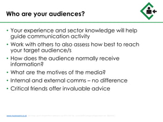 Who are your audiences?
• Your experience and sector knowledge will help
guide communication activity
• Work with others to also assess how best to reach
your target audience/s
• How does the audience normally receive
information?
• What are the motives of the media?
• Internal and external comms – no difference
• Critical friends offer invaluable advice
www.musterpoint.co.uk @muster_point MusterPoint Solutions Ltd 2015 VAT No. 211121878 Company Registration No. 08202411
 