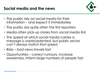 Social media and the news
• The public rely on social media for their
information – and expect it immediately
• The public are quite often the first reporters
• Media often pick up stories from social media first
• The speed at which social media carries a
message is unprecedented, but public sector
can’t always match that speed
• Risks – bad news travels fast
• Opportunities – correct rumours, increase
awareness, inform large numbers of people fast
www.musterpoint.co.uk @muster_point MusterPoint Solutions Ltd 2015 VAT No. 211121878 Company Registration No. 08202411
 