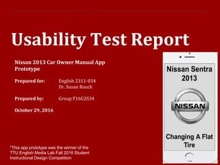 1|
Usability Test Report
Nissan 2013 Car Owner Manual App
Prototype
Prepared for: English 2311-034
Dr. Susan Rauch
Prepared by: Group F16G2S34
October 29, 2016
*This app prototype was the winner of the
TTU English Media Lab Fall 2016 Student
Instructional Design Competition
 