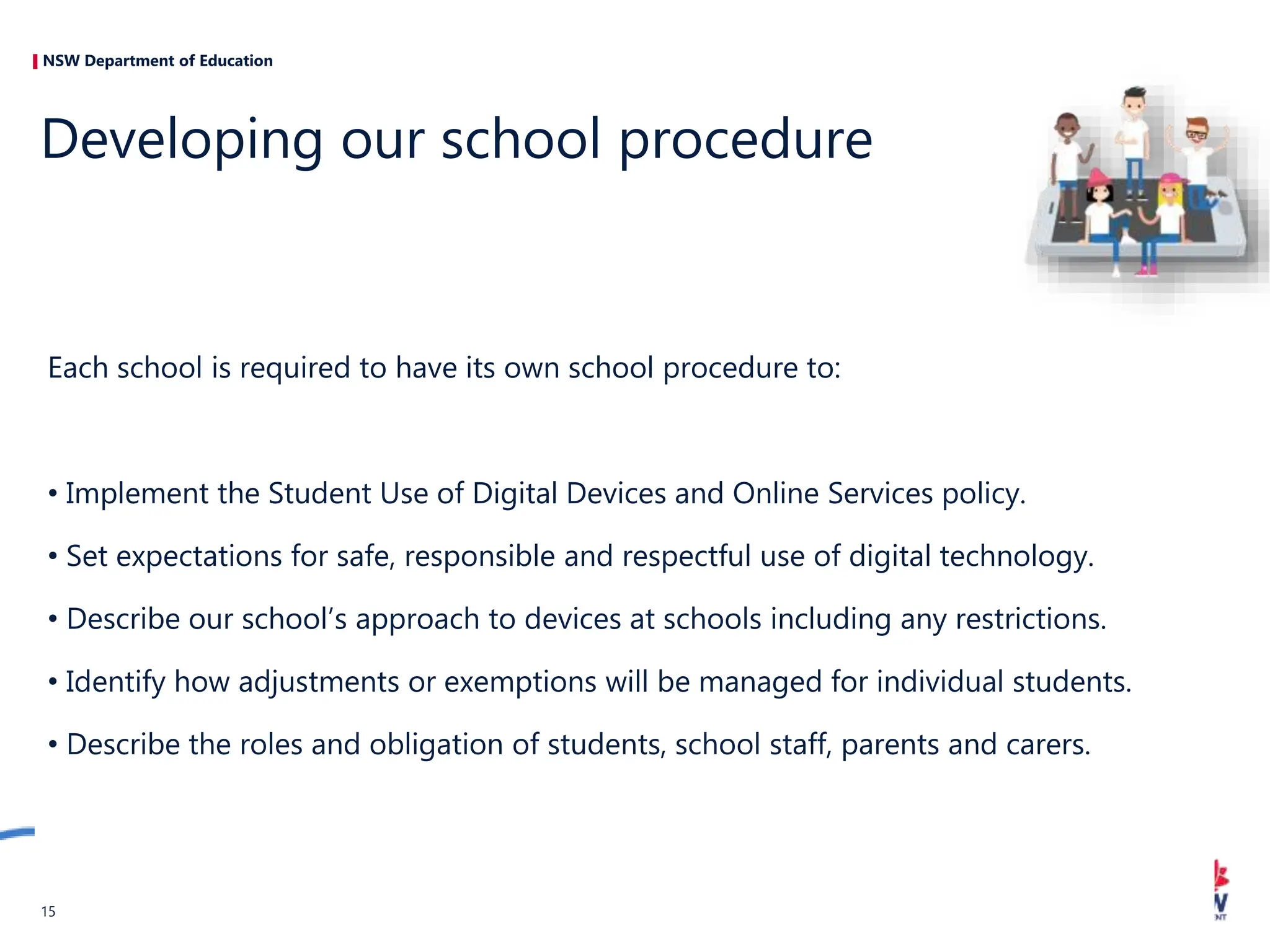 NSW Department of Education
Each school is required to have its own school procedure to:
• Implement the Student Use of Digital Devices and Online Services policy.
• Set expectations for safe, responsible and respectful use of digital technology.
• Describe our school’s approach to devices at schools including any restrictions.
• Identify how adjustments or exemptions will be managed for individual students.
• Describe the roles and obligation of students, school staff, parents and carers.
Developing our school procedure
15
 