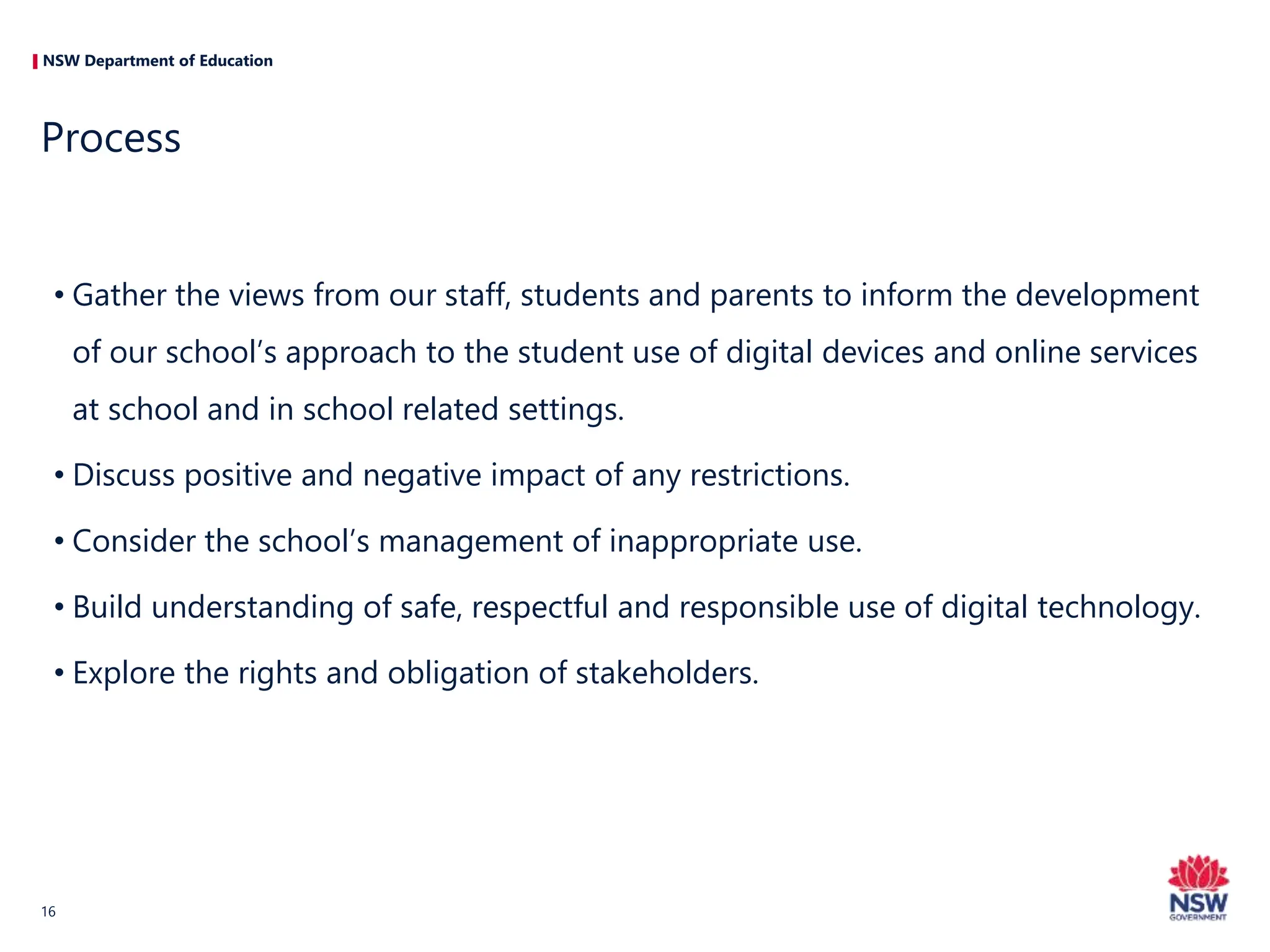NSW Department of Education
• Gather the views from our staff, students and parents to inform the development
of our school’s approach to the student use of digital devices and online services
at school and in school related settings.
• Discuss positive and negative impact of any restrictions.
• Consider the school’s management of inappropriate use.
• Build understanding of safe, respectful and responsible use of digital technology.
• Explore the rights and obligation of stakeholders.
Process
16
 