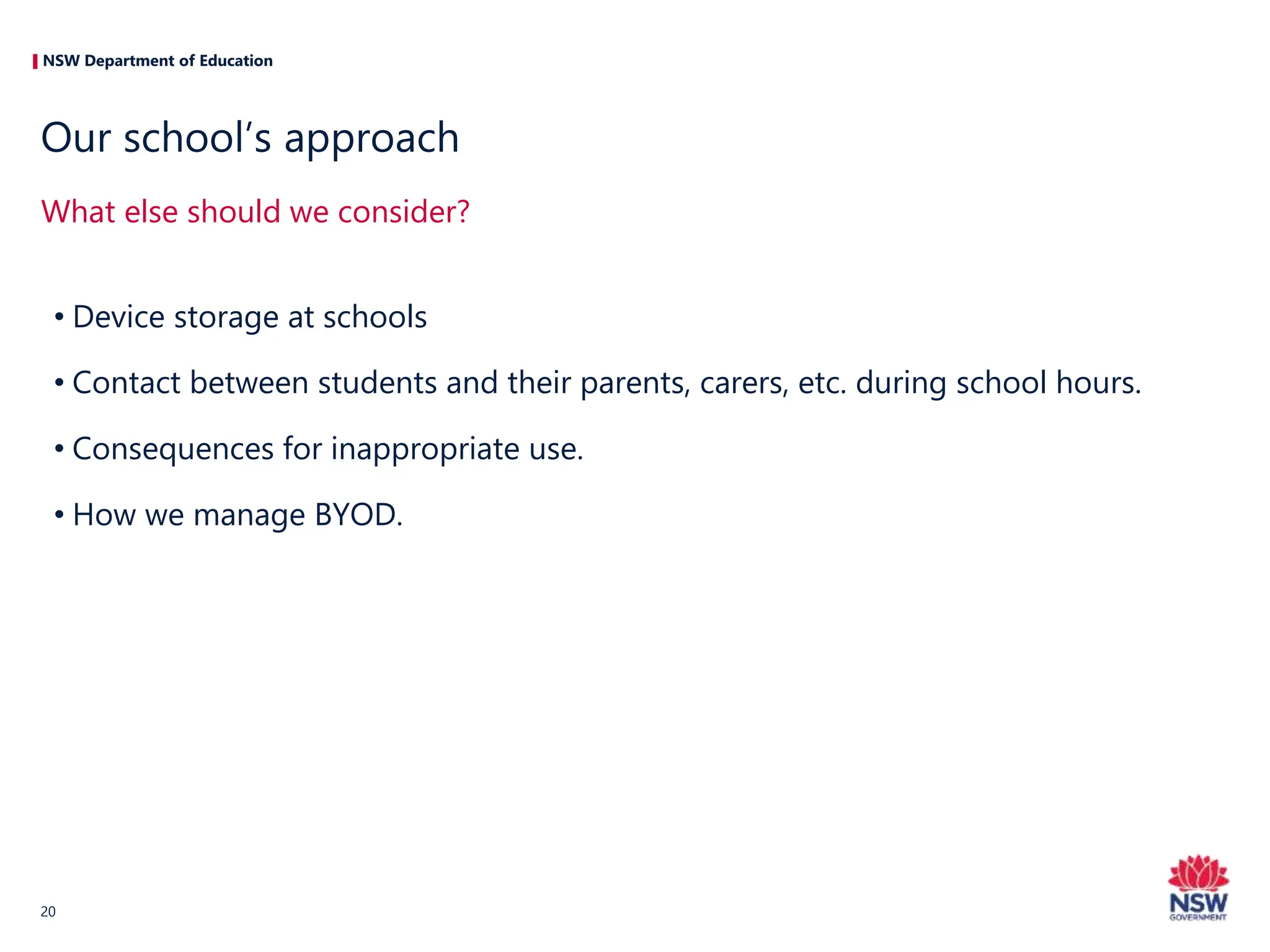 NSW Department of Education
• Device storage at schools
• Contact between students and their parents, carers, etc. during school hours.
• Consequences for inappropriate use.
• How we manage BYOD.
What else should we consider?
Our school’s approach
20
 