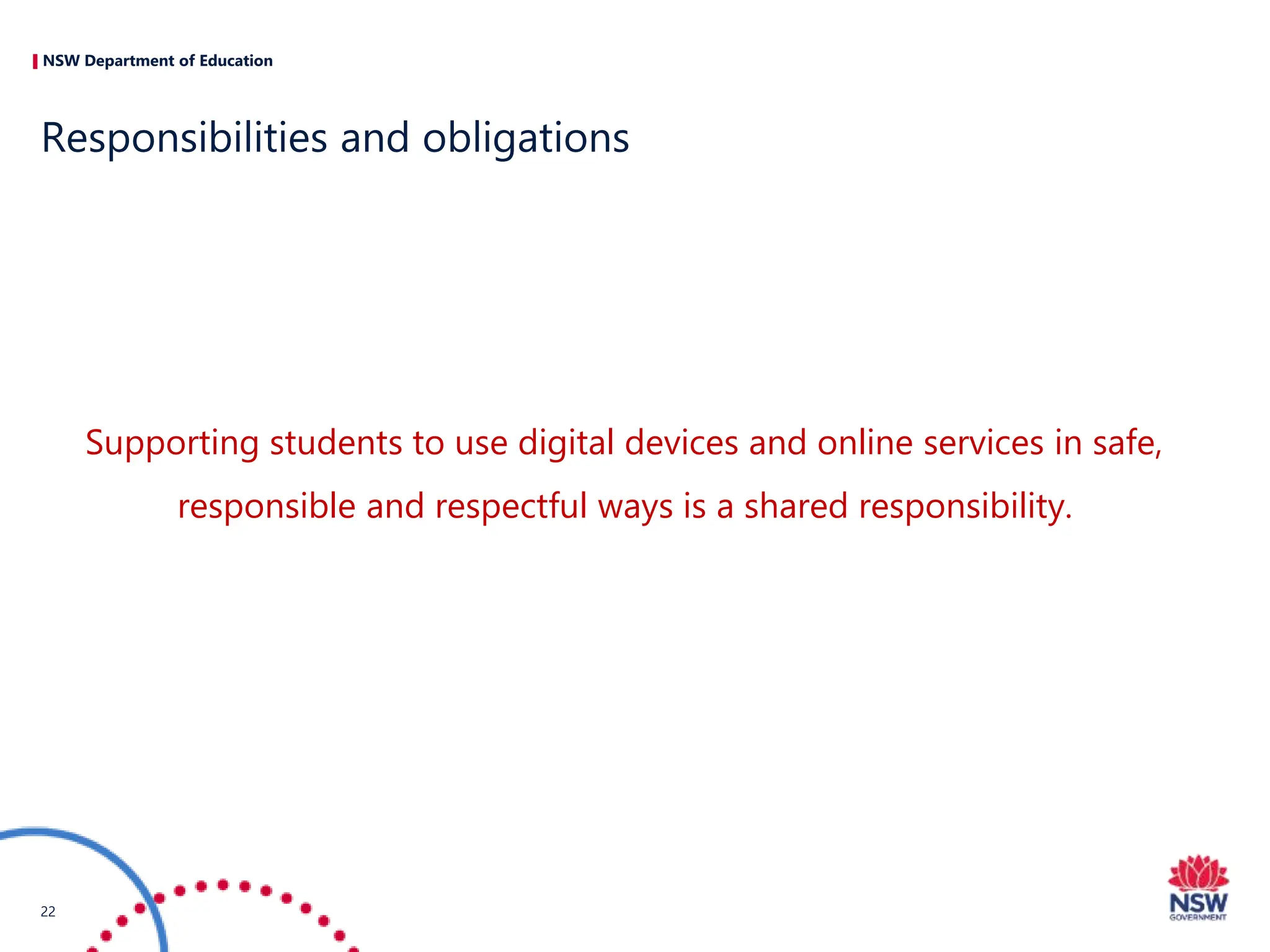 NSW Department of Education
Supporting students to use digital devices and online services in safe,
responsible and respectful ways is a shared responsibility.
Responsibilities and obligations
22
 
