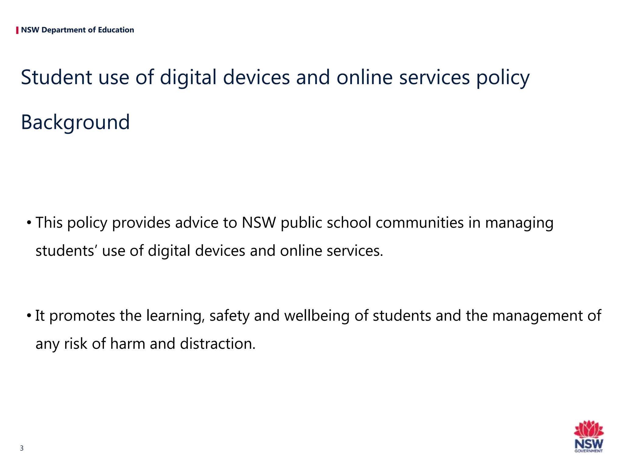 NSW Department of Education
• This policy provides advice to NSW public school communities in managing
students’ use of digital devices and online services.
• It promotes the learning, safety and wellbeing of students and the management of
any risk of harm and distraction.
Student use of digital devices and online services policy
Background
3
 