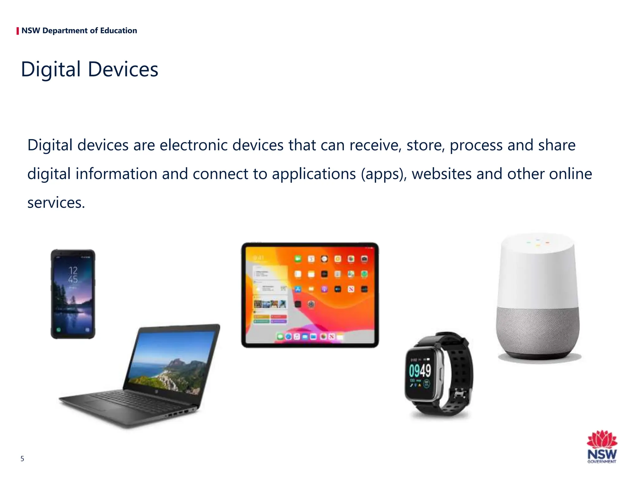 NSW Department of Education
Digital devices are electronic devices that can receive, store, process and share
digital information and connect to applications (apps), websites and other online
services.
Digital Devices
5
 