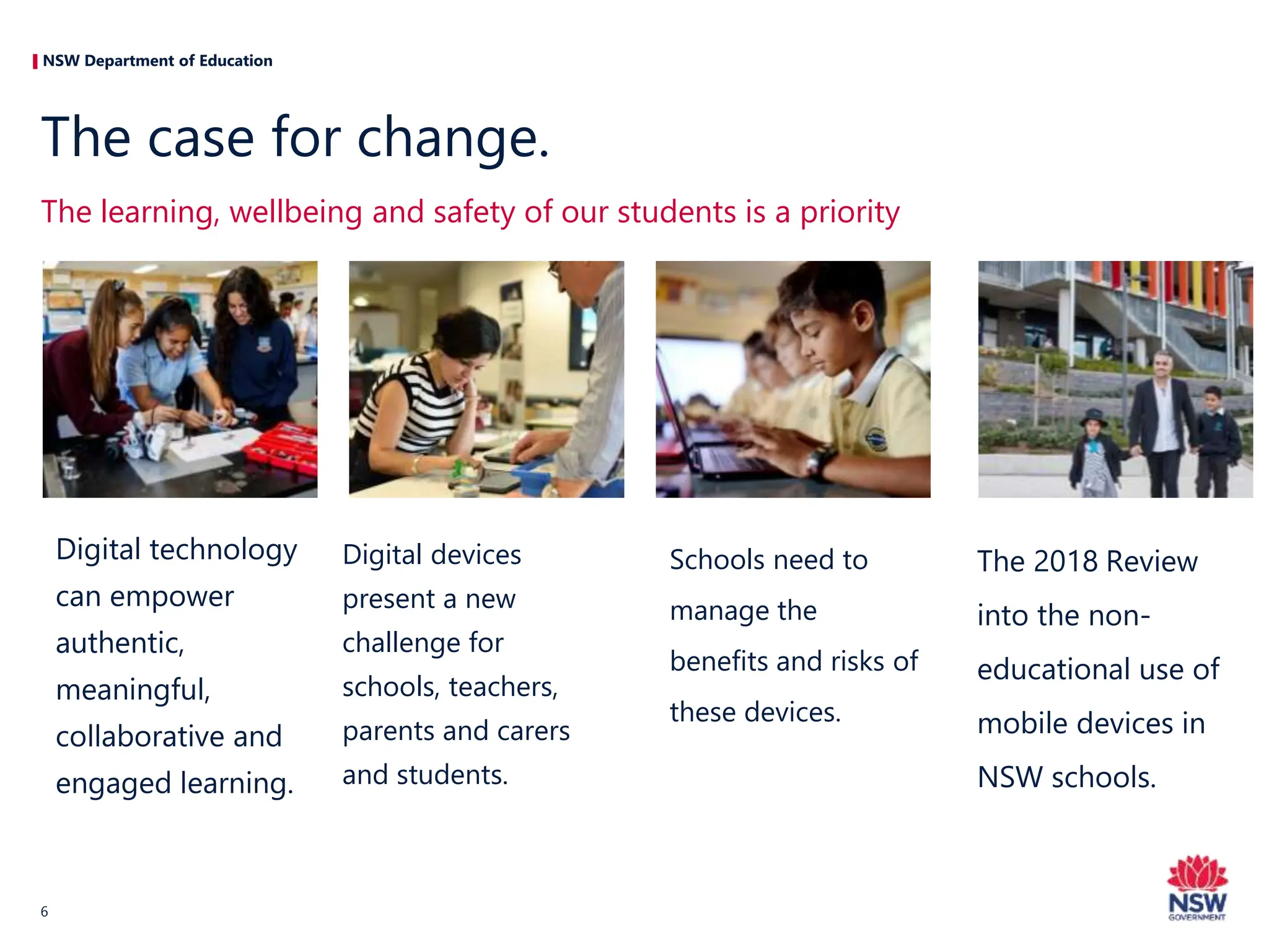 NSW Department of Education
Digital technology
can empower
authentic,
meaningful,
collaborative and
engaged learning.
Digital devices
present a new
challenge for
schools, teachers,
parents and carers
and students.
Schools need to
manage the
benefits and risks of
these devices.
The 2018 Review
into the non-
educational use of
mobile devices in
NSW schools.
The learning, wellbeing and safety of our students is a priority
The case for change.
6
 