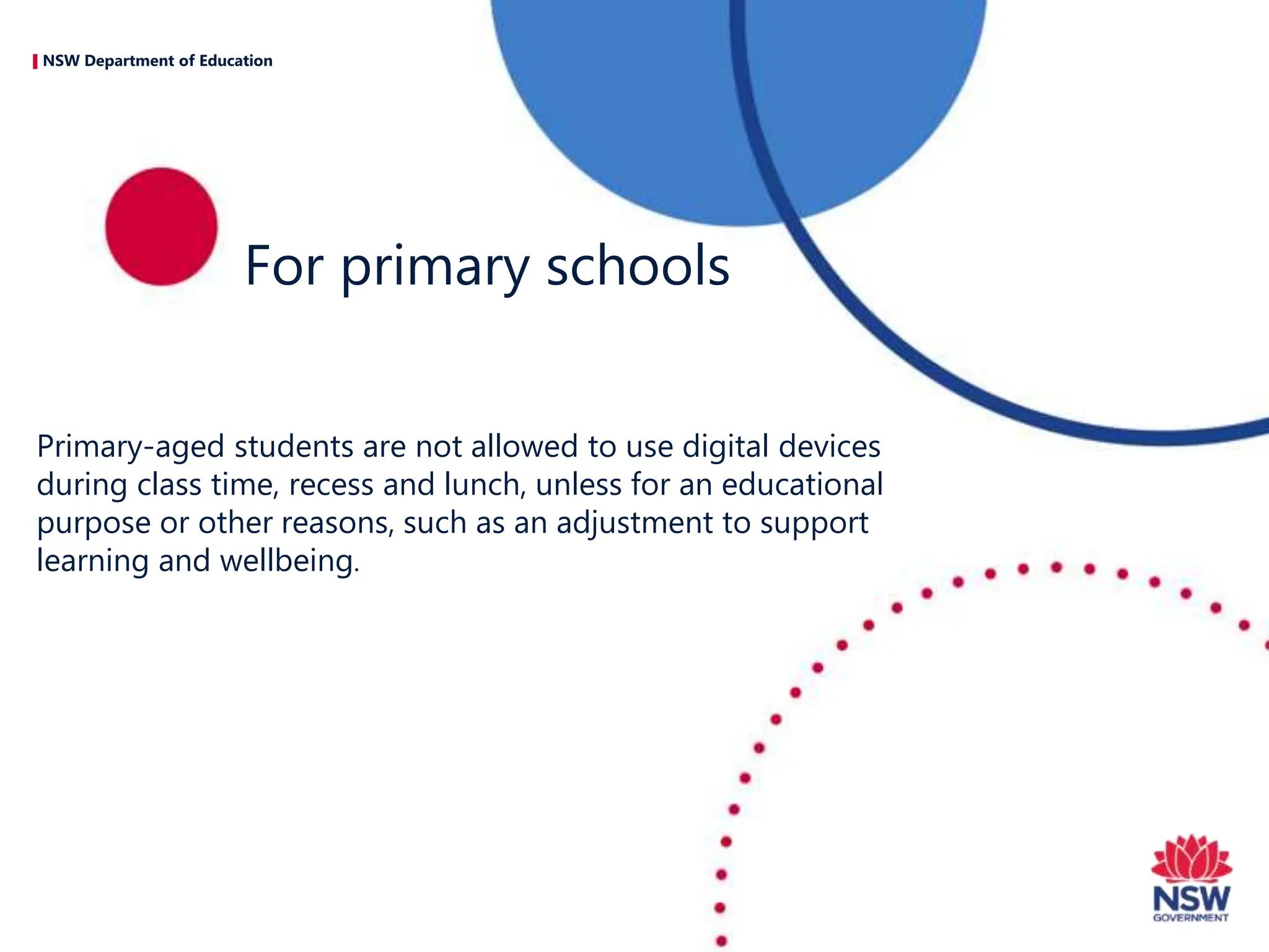 NSW Department of Education
Primary-aged students are not allowed to use digital devices
during class time, recess and lunch, unless for an educational
purpose or other reasons, such as an adjustment to support
learning and wellbeing.
For primary schools
 