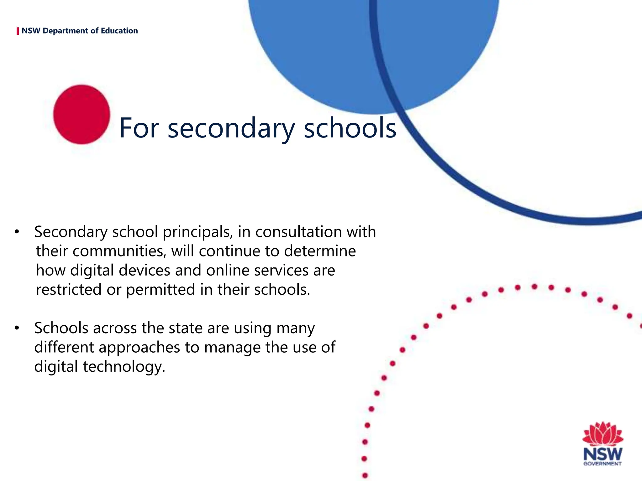 NSW Department of Education
• Secondary school principals, in consultation with
their communities, will continue to determine
how digital devices and online services are
restricted or permitted in their schools.
• Schools across the state are using many
different approaches to manage the use of
digital technology.
For secondary schools
 