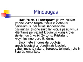 Mindaugas UAB “DMSJ Transport”   į kurta 2007m.  Į mon ė  vykdo tarptautinius ir vietinius perve ž imus, bei teikia sand ė liavimo paslaugas.  Į mon ė  si ū lo lanks č ius pasi ū lymus   klientams perve ž ant krovinius kuri ų  krova siekia nuo 1 kg iki 24 ton ų . Pristatant krovinius nuo dur ų  iki dur ų . Š iuo metu  į mon ė s darbuotojai specializuojasi tarptau t iniais krovini ų  gabenimais i š   v aka rų   E uropos, tolim ų j ų   r yt ų  ir  Š iaur ė s  A merikos .   