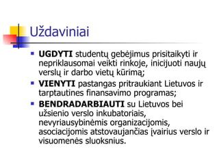 Uždaviniai UGDYTI   studentų  gebėjimus prisitaikyti ir nepriklausomai veikti rinkoje, inicijuoti naujų verslų ir darbo vietų kūrimą;  VIENYTI  pastangas pritraukiant Lietuvos ir tarptautines finansavimo programas;  BENDRADARBIAUTI  su Lietuvos bei užsienio verslo inkubatoriais, nevyriausybinėmis organizacijomis, asociacijomis atstovaujančias įvairius verslo ir visuomenės sluoksnius .   