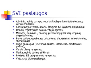 SVI paslaugos Administracinių patalpų nuoma Šiaulių universiteto studentų verslo įmonėms;  Konsultacijos verslo, įmonių steigimo bei valdymo klausimais;  Imonių registracijos dokumentų rengimas;  Mokymų, seminarų, parodų, prezentacijų bei kitų renginių organizavimas;  Biuro paslaugų paketas: dokumentų dauginimas, maketavimas, skenavimas;  Ryšio paslaugos (telefonas, faksas, internetas, elektroninis paštas);  Verslo planų rengimas;  Marketinginių tyrimų atlikimas;  Projektų ES programoms rengimas;  Virtualaus biuro paslaugos.  
