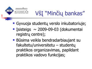 V šĮ “Minčių bankas” Gyvuoja studentų verslo inkubatoriuje; Įsisteigs  ~ 2009-09-03 (dokumentai registrų centre); Būsima veikla bendradarbiaujant su fakultetu/universitetu – studentų praktikos organizavimas, papildant praktikos vadovo funkcijas; 