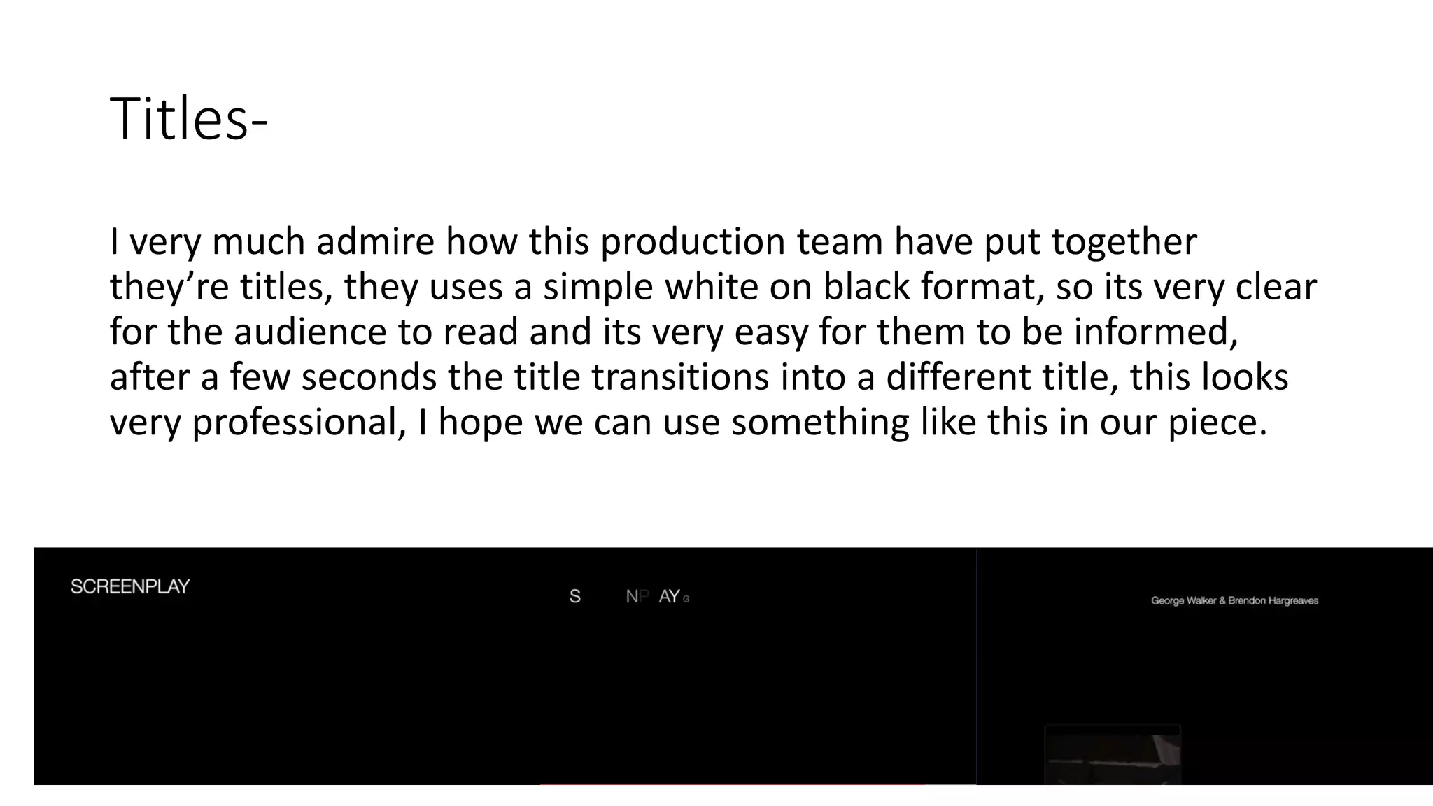 Titles-
I very much admire how this production team have put together
they’re titles, they uses a simple white on black format, so its very clear
for the audience to read and its very easy for them to be informed,
after a few seconds the title transitions into a different title, this looks
very professional, I hope we can use something like this in our piece.
 