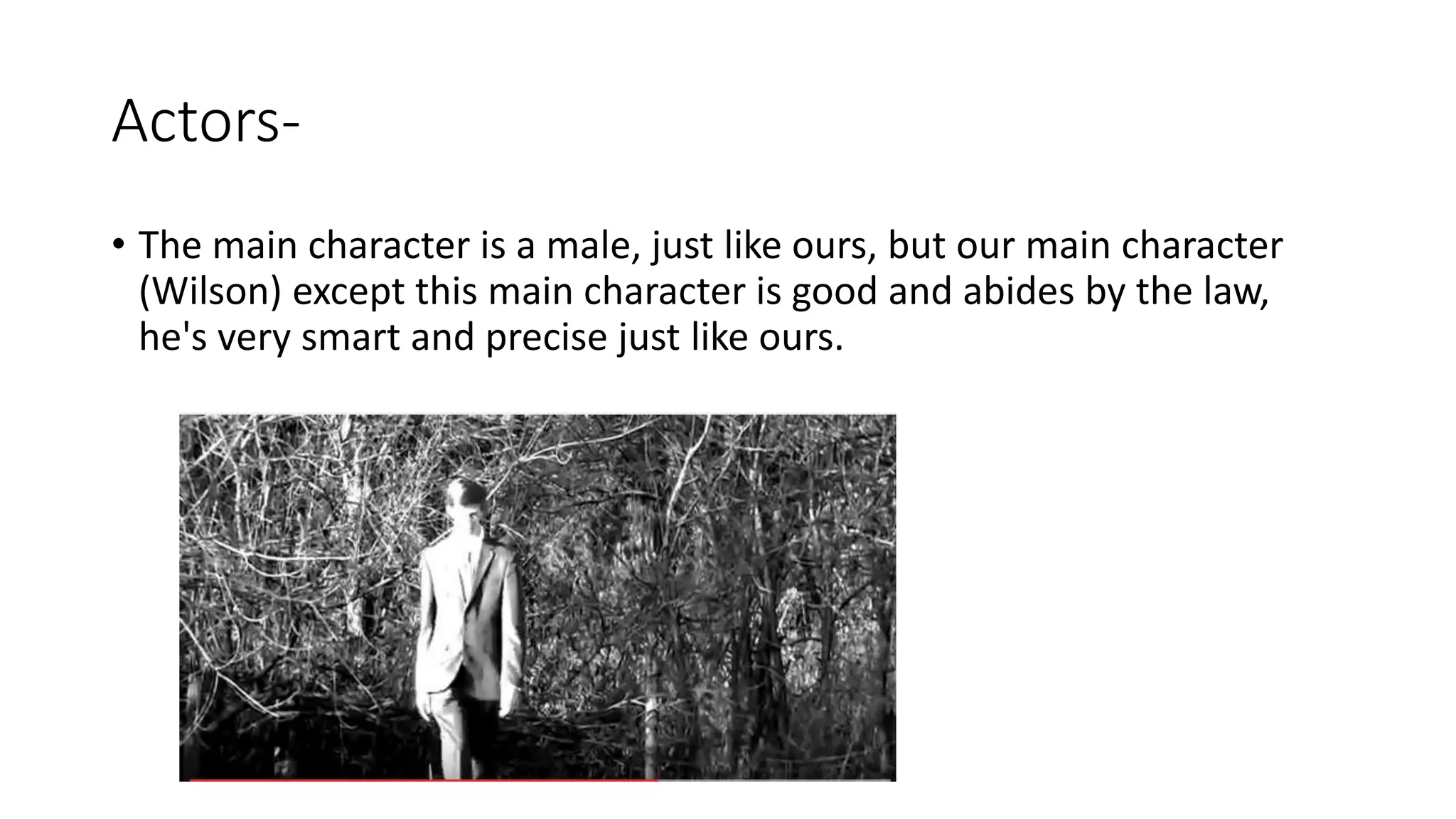 Actors-
• The main character is a male, just like ours, but our main character
(Wilson) except this main character is good and abides by the law,
he's very smart and precise just like ours.
 