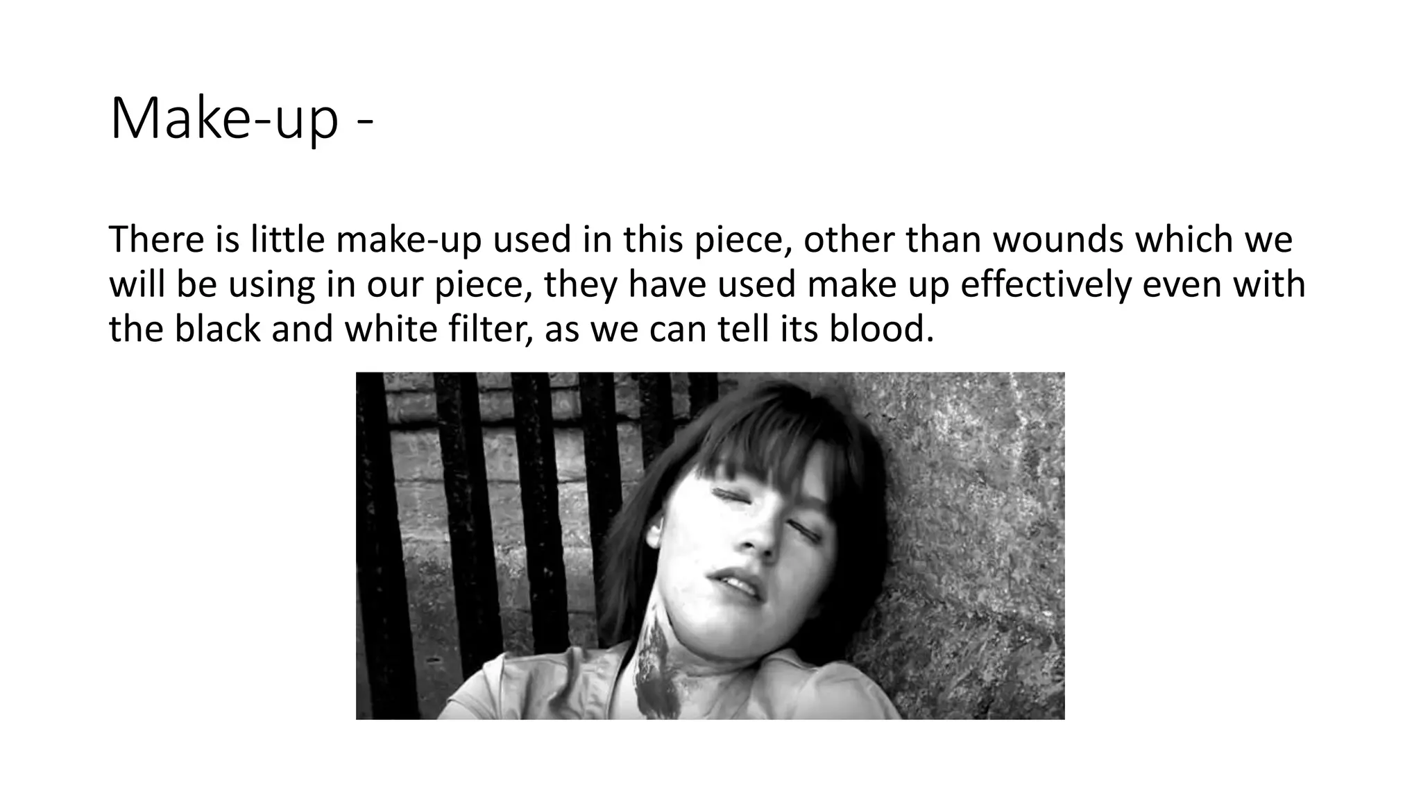 Make-up -
There is little make-up used in this piece, other than wounds which we
will be using in our piece, they have used make up effectively even with
the black and white filter, as we can tell its blood.
 